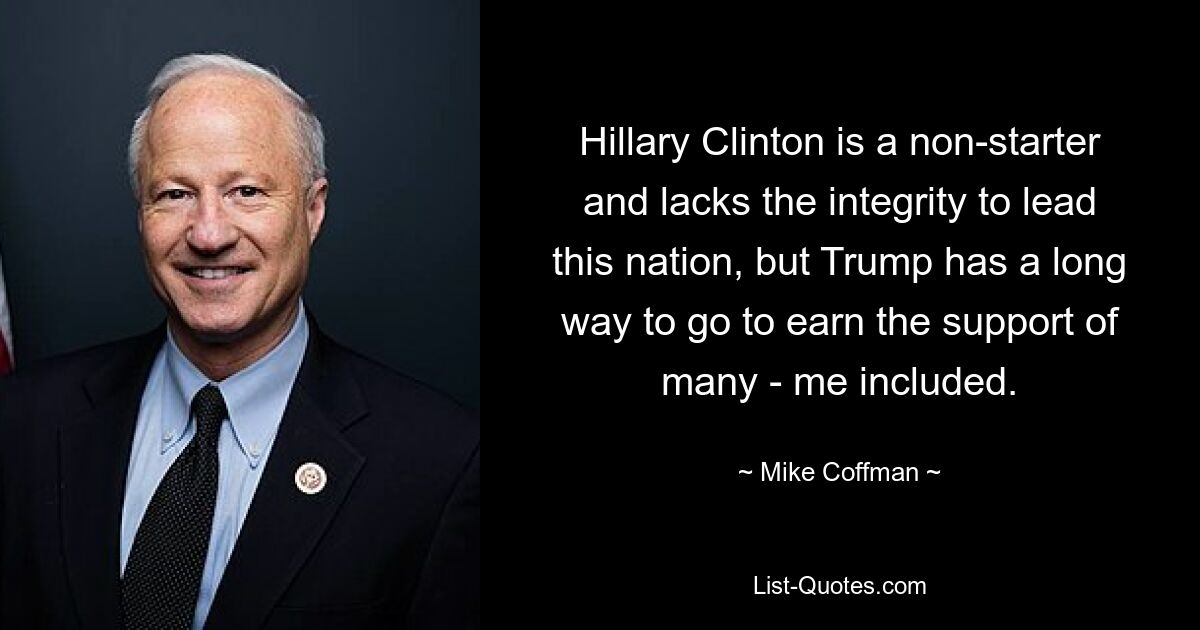 Hillary Clinton is a non-starter and lacks the integrity to lead this nation, but Trump has a long way to go to earn the support of many - me included. — © Mike Coffman