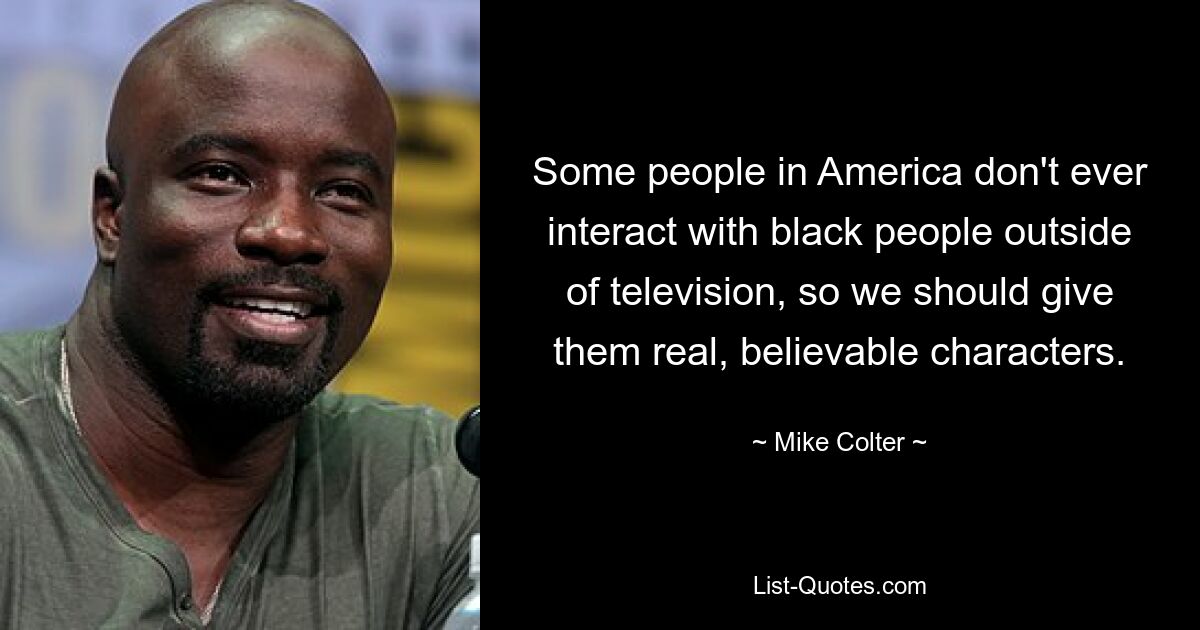 Some people in America don't ever interact with black people outside of television, so we should give them real, believable characters. — © Mike Colter