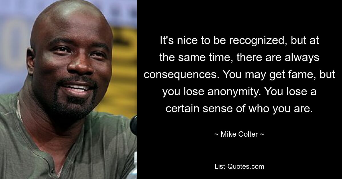 It's nice to be recognized, but at the same time, there are always consequences. You may get fame, but you lose anonymity. You lose a certain sense of who you are. — © Mike Colter