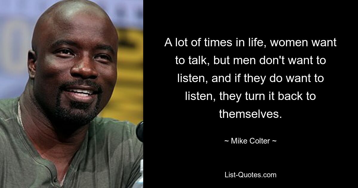 A lot of times in life, women want to talk, but men don't want to listen, and if they do want to listen, they turn it back to themselves. — © Mike Colter