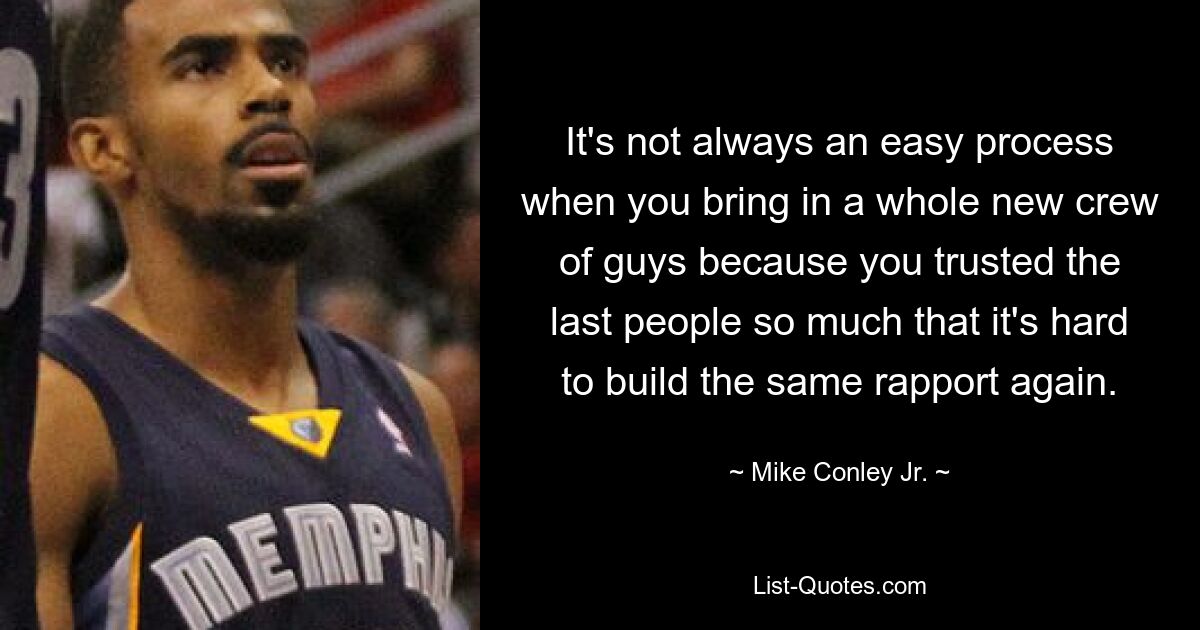 It's not always an easy process when you bring in a whole new crew of guys because you trusted the last people so much that it's hard to build the same rapport again. — © Mike Conley Jr.