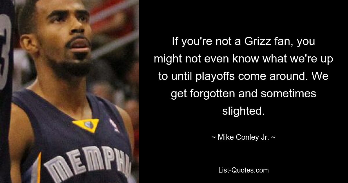 If you're not a Grizz fan, you might not even know what we're up to until playoffs come around. We get forgotten and sometimes slighted. — © Mike Conley Jr.