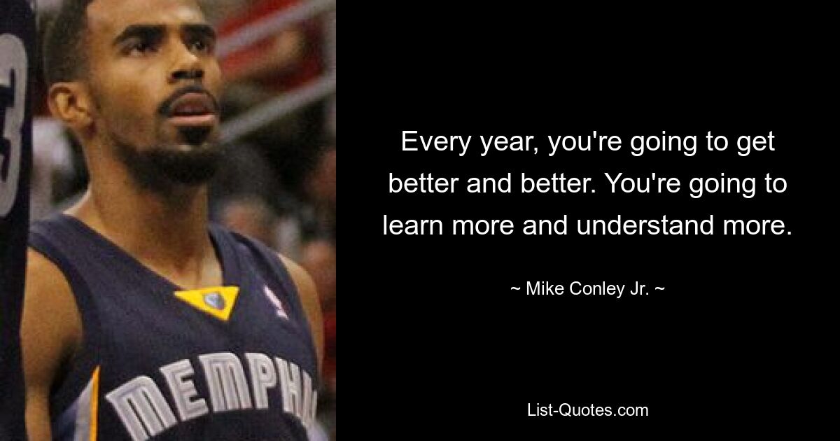 Every year, you're going to get better and better. You're going to learn more and understand more. — © Mike Conley Jr.