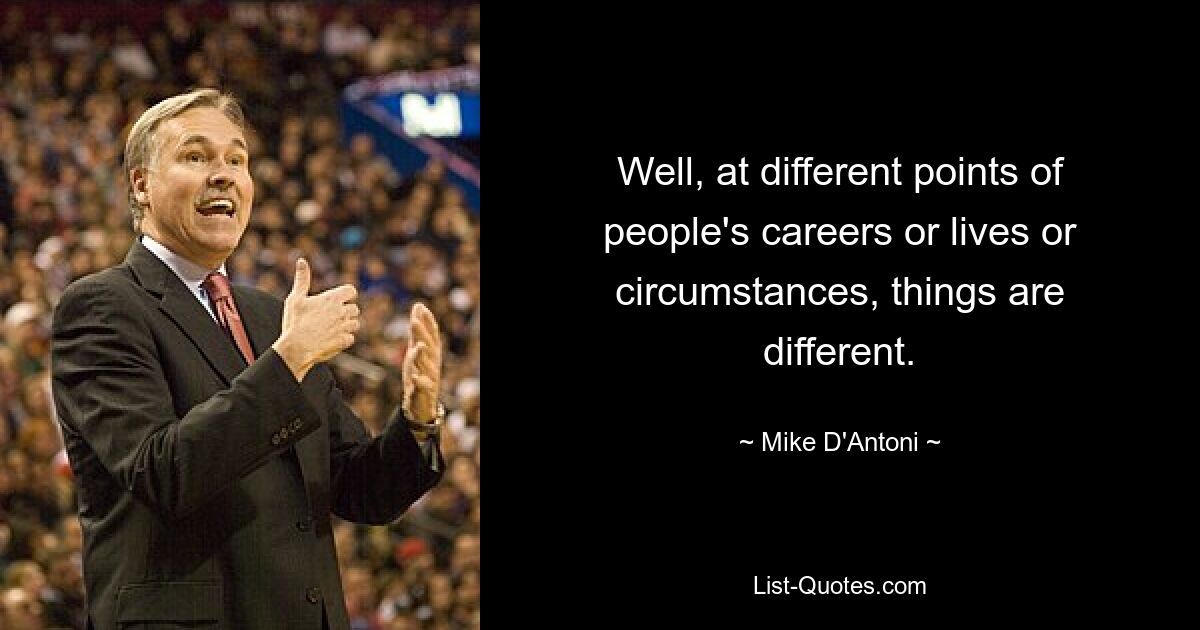 Well, at different points of people's careers or lives or circumstances, things are different. — © Mike D'Antoni