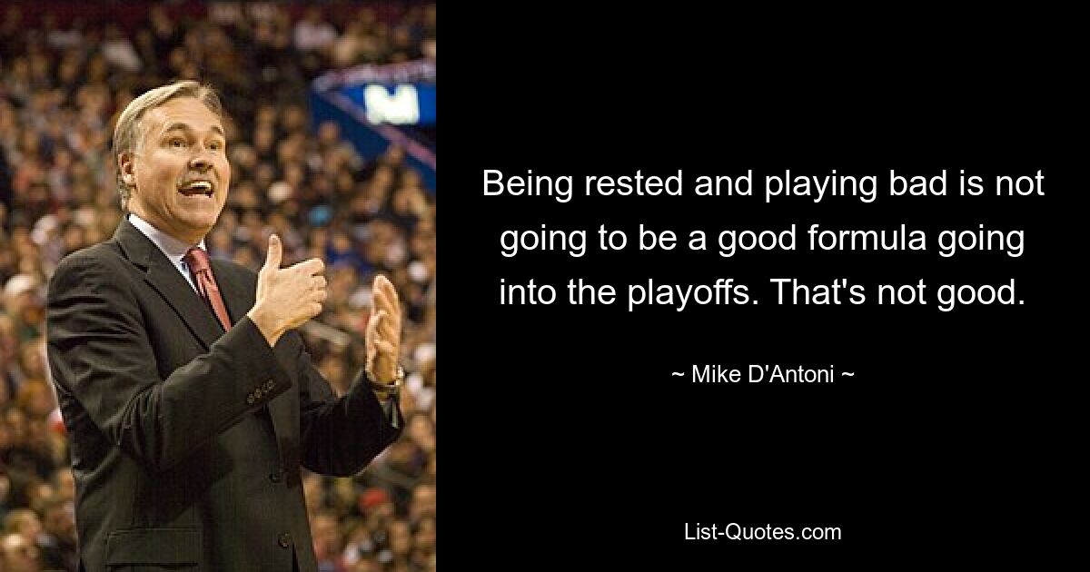 Being rested and playing bad is not going to be a good formula going into the playoffs. That's not good. — © Mike D'Antoni