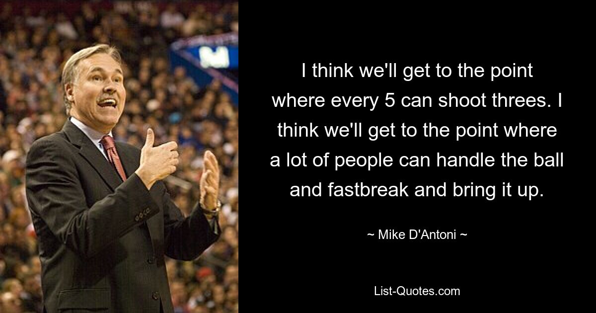 I think we'll get to the point where every 5 can shoot threes. I think we'll get to the point where a lot of people can handle the ball and fastbreak and bring it up. — © Mike D'Antoni