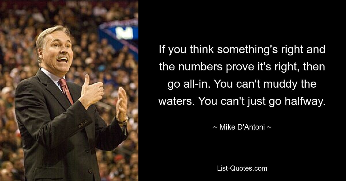 If you think something's right and the numbers prove it's right, then go all-in. You can't muddy the waters. You can't just go halfway. — © Mike D'Antoni