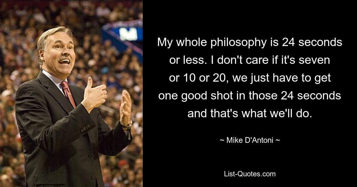 My whole philosophy is 24 seconds or less. I don't care if it's seven or 10 or 20, we just have to get one good shot in those 24 seconds and that's what we'll do. — © Mike D'Antoni