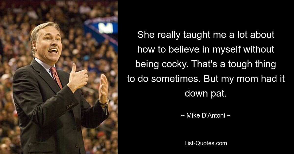 She really taught me a lot about how to believe in myself without being cocky. That's a tough thing to do sometimes. But my mom had it down pat. — © Mike D'Antoni