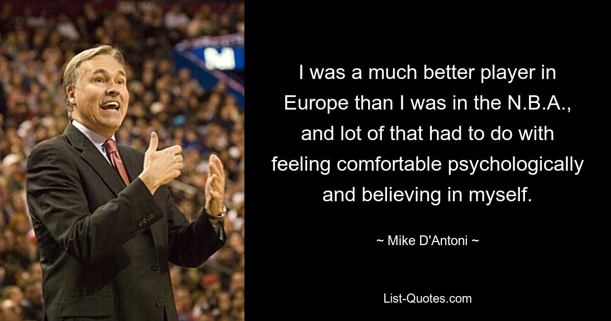 I was a much better player in Europe than I was in the N.B.A., and lot of that had to do with feeling comfortable psychologically and believing in myself. — © Mike D'Antoni