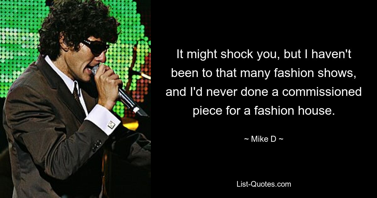 It might shock you, but I haven't been to that many fashion shows, and I'd never done a commissioned piece for a fashion house. — © Mike D