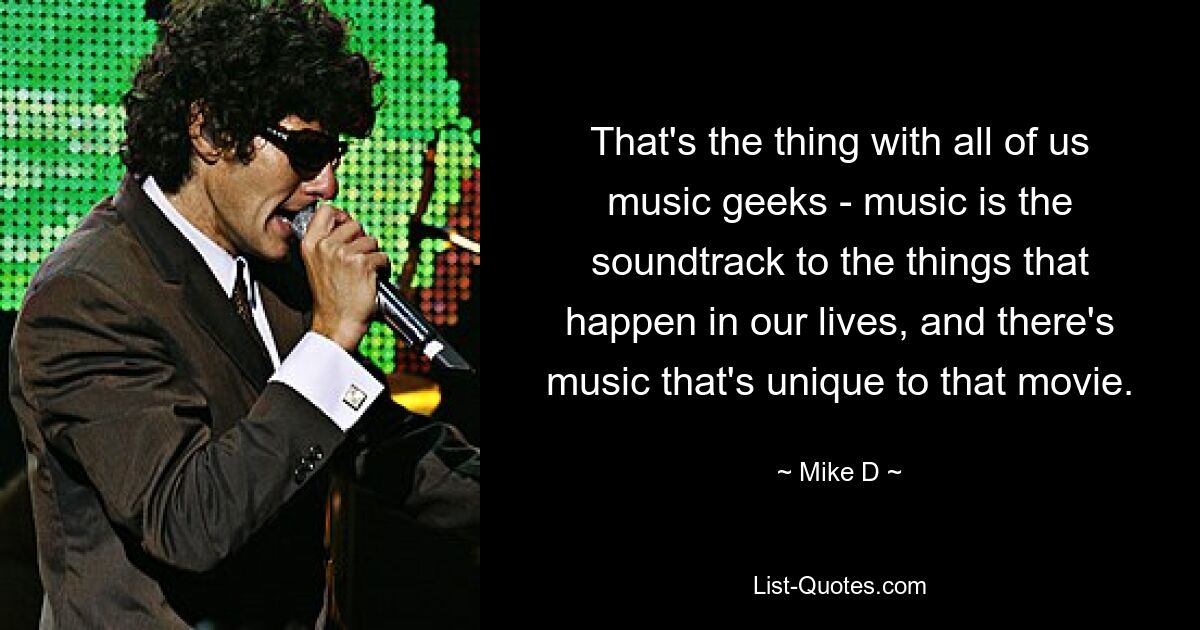 That's the thing with all of us music geeks - music is the soundtrack to the things that happen in our lives, and there's music that's unique to that movie. — © Mike D