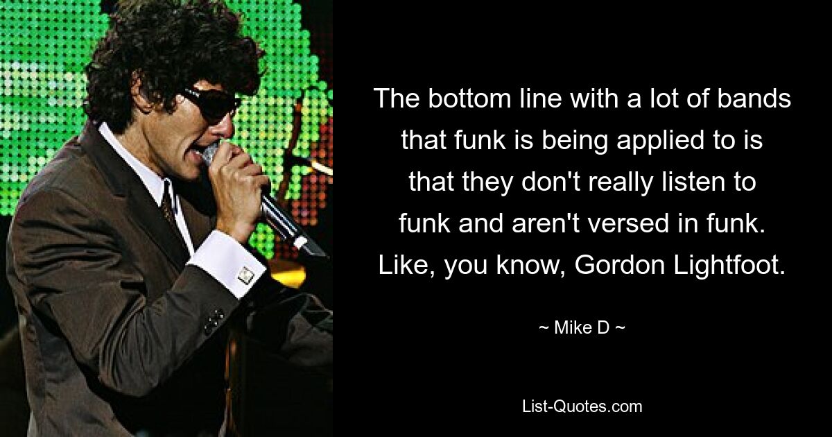 The bottom line with a lot of bands that funk is being applied to is that they don't really listen to funk and aren't versed in funk. Like, you know, Gordon Lightfoot. — © Mike D