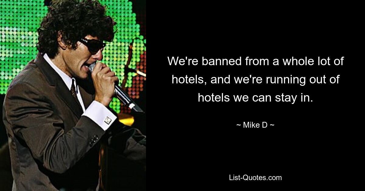 We're banned from a whole lot of hotels, and we're running out of hotels we can stay in. — © Mike D