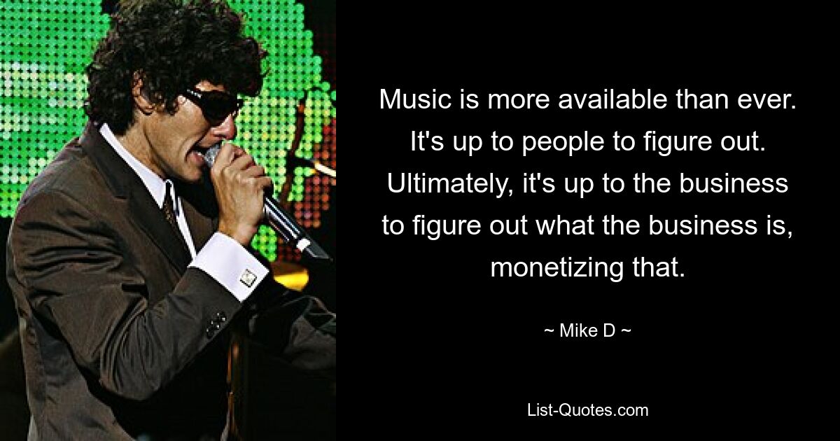 Music is more available than ever. It's up to people to figure out. Ultimately, it's up to the business to figure out what the business is, monetizing that. — © Mike D