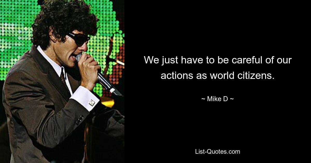 We just have to be careful of our actions as world citizens. — © Mike D