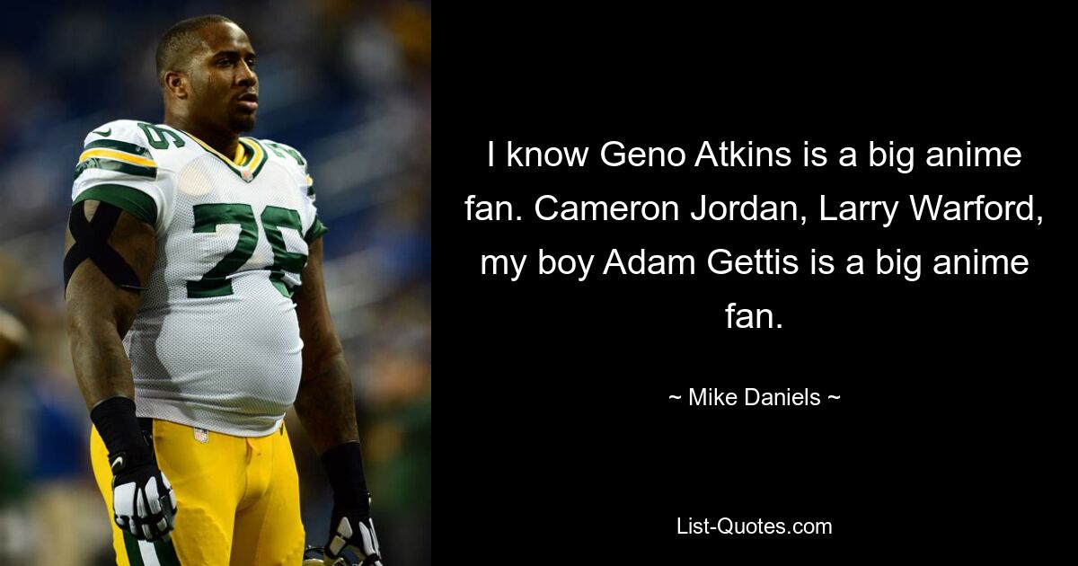 I know Geno Atkins is a big anime fan. Cameron Jordan, Larry Warford, my boy Adam Gettis is a big anime fan. — © Mike Daniels