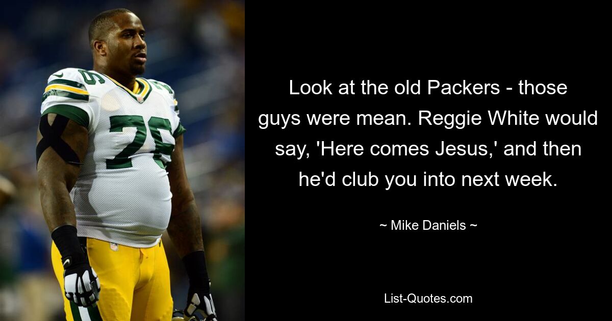 Look at the old Packers - those guys were mean. Reggie White would say, 'Here comes Jesus,' and then he'd club you into next week. — © Mike Daniels