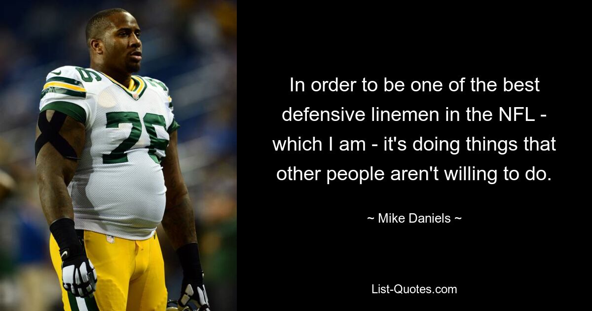 In order to be one of the best defensive linemen in the NFL - which I am - it's doing things that other people aren't willing to do. — © Mike Daniels