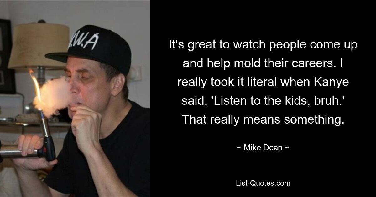 It's great to watch people come up and help mold their careers. I really took it literal when Kanye said, 'Listen to the kids, bruh.' That really means something. — © Mike Dean