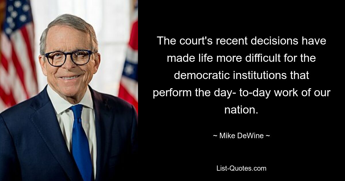 The court's recent decisions have made life more difficult for the democratic institutions that perform the day- to-day work of our nation. — © Mike DeWine