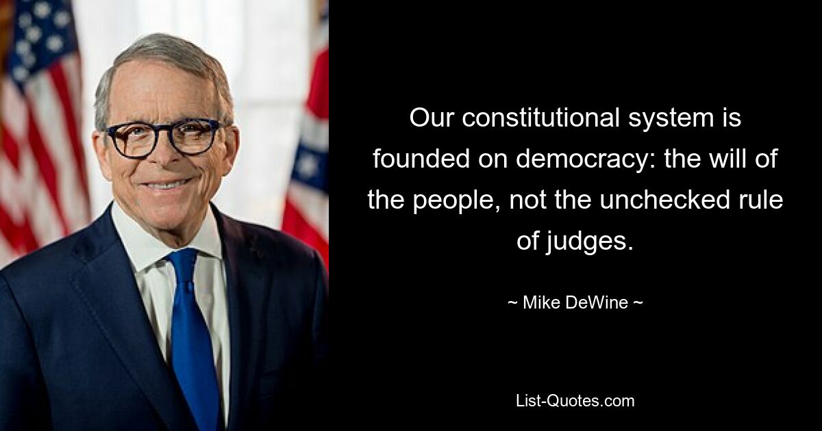 Our constitutional system is founded on democracy: the will of the people, not the unchecked rule of judges. — © Mike DeWine