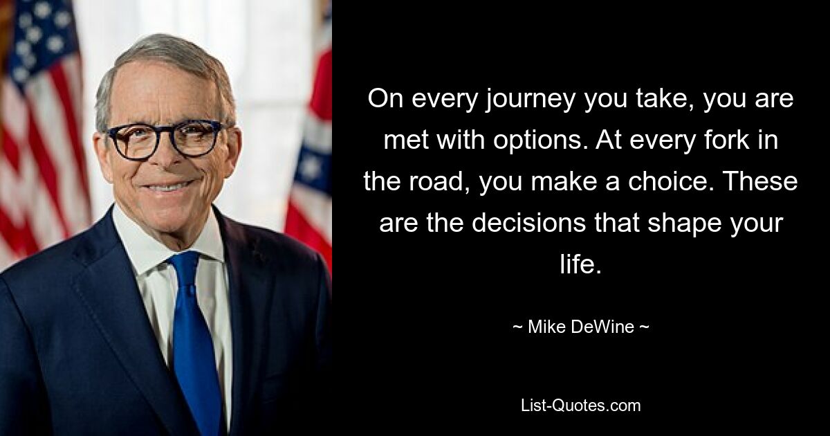 On every journey you take, you are met with options. At every fork in the road, you make a choice. These are the decisions that shape your life. — © Mike DeWine