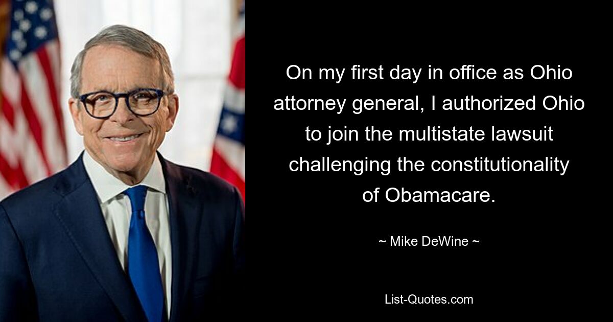 On my first day in office as Ohio attorney general, I authorized Ohio to join the multistate lawsuit challenging the constitutionality of Obamacare. — © Mike DeWine