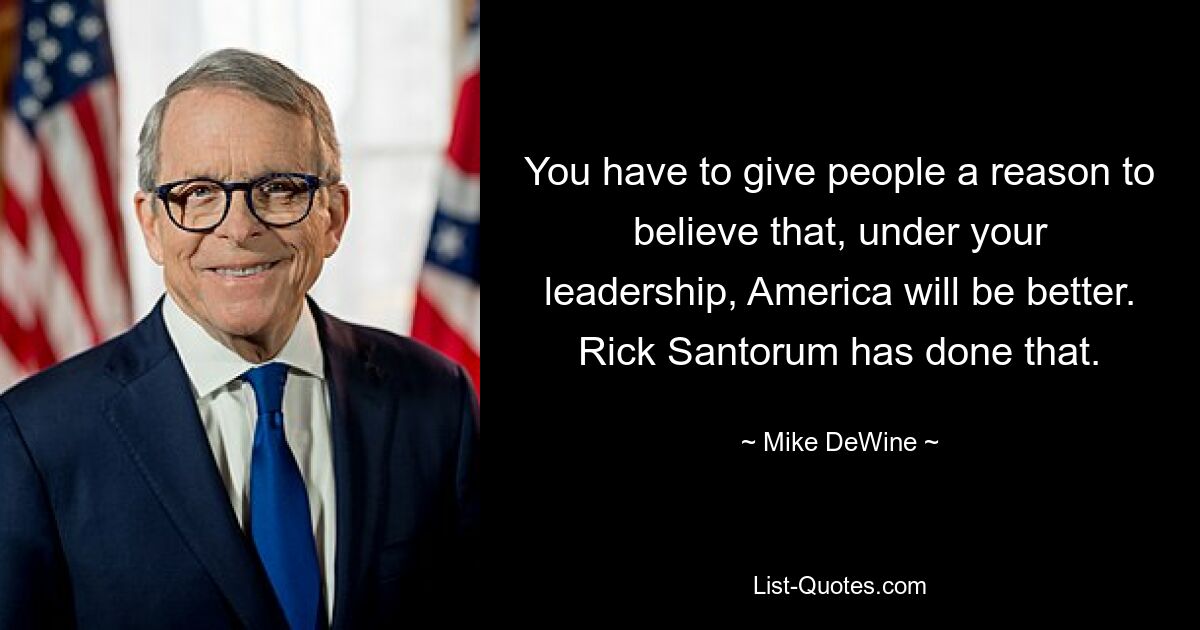 You have to give people a reason to believe that, under your leadership, America will be better. Rick Santorum has done that. — © Mike DeWine