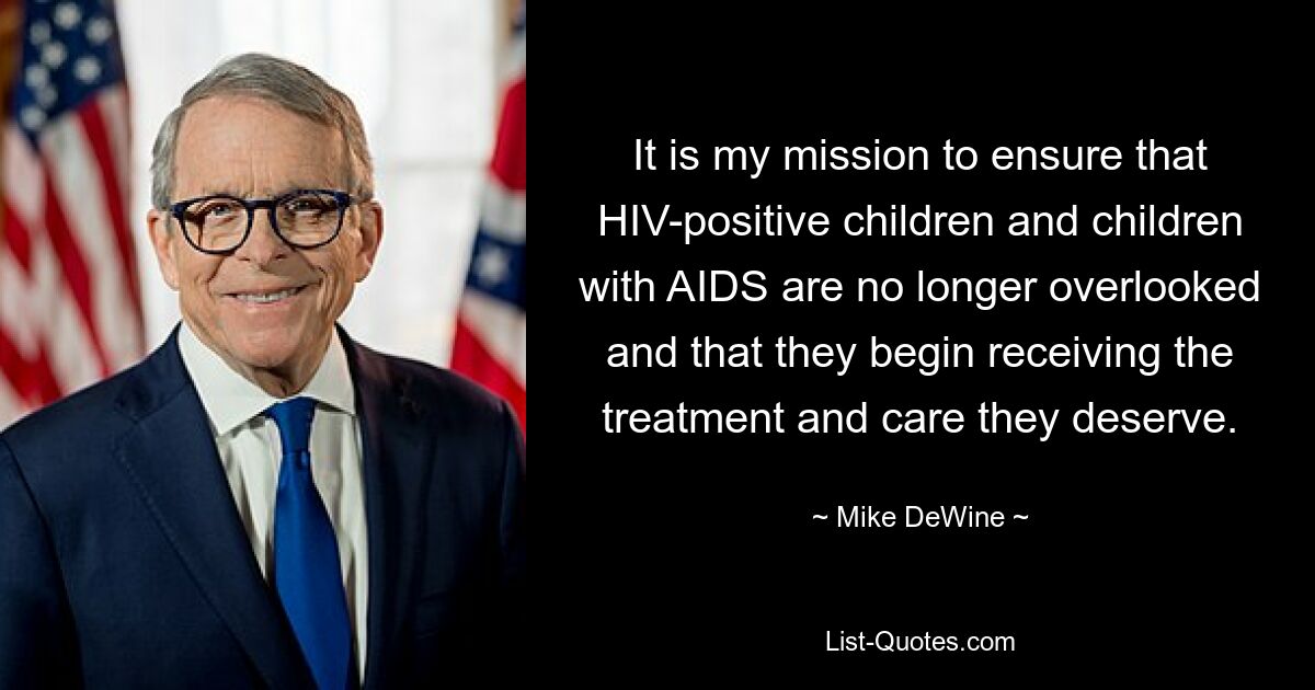 It is my mission to ensure that HIV-positive children and children with AIDS are no longer overlooked and that they begin receiving the treatment and care they deserve. — © Mike DeWine