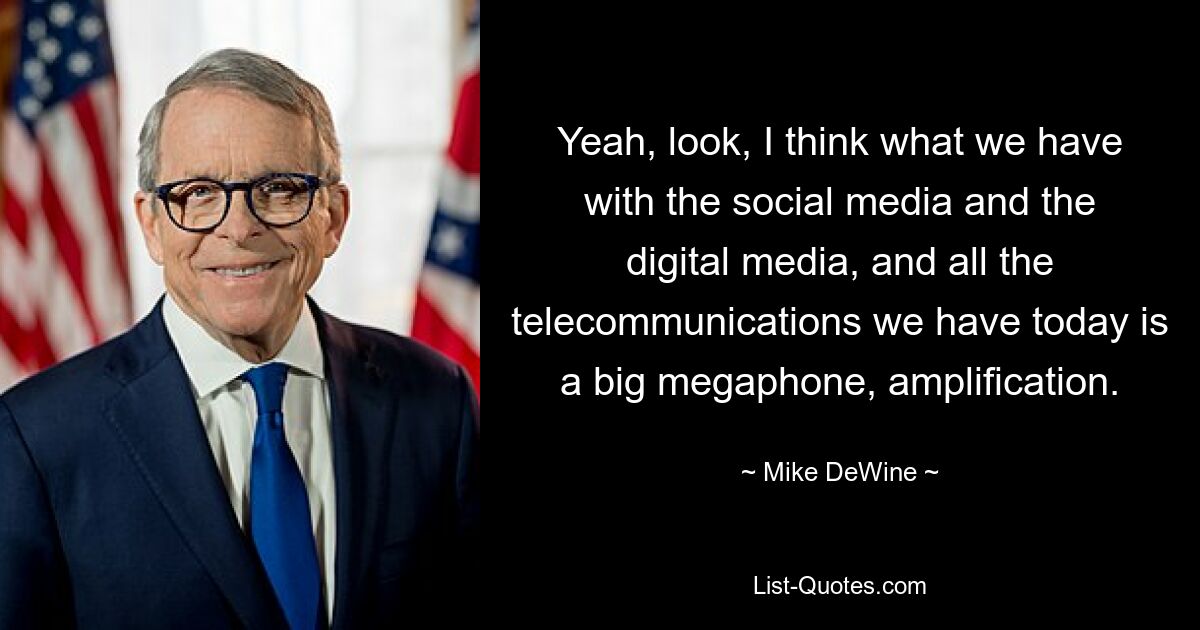 Yeah, look, I think what we have with the social media and the digital media, and all the telecommunications we have today is a big megaphone, amplification. — © Mike DeWine