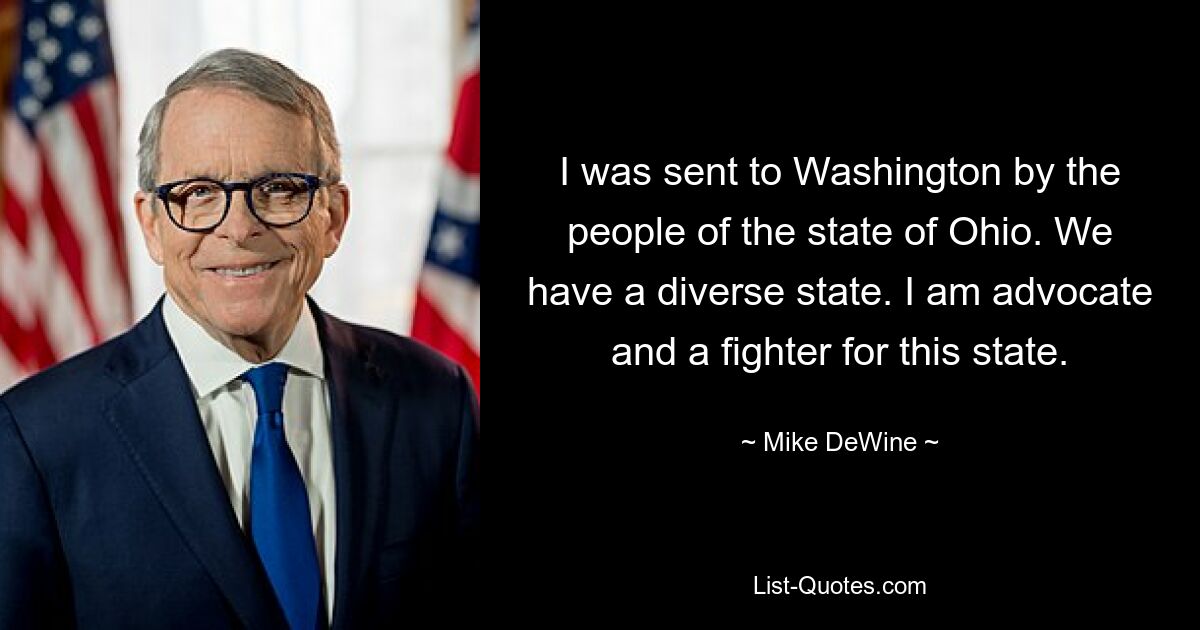 I was sent to Washington by the people of the state of Ohio. We have a diverse state. I am advocate and a fighter for this state. — © Mike DeWine