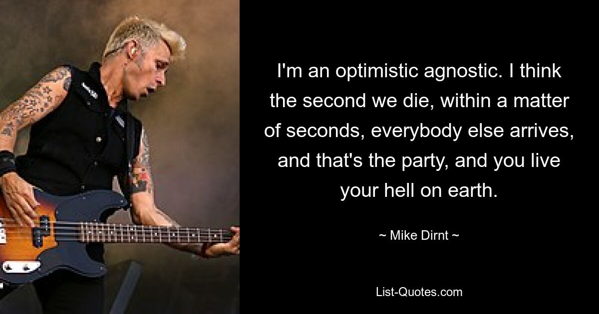 I'm an optimistic agnostic. I think the second we die, within a matter of seconds, everybody else arrives, and that's the party, and you live your hell on earth. — © Mike Dirnt