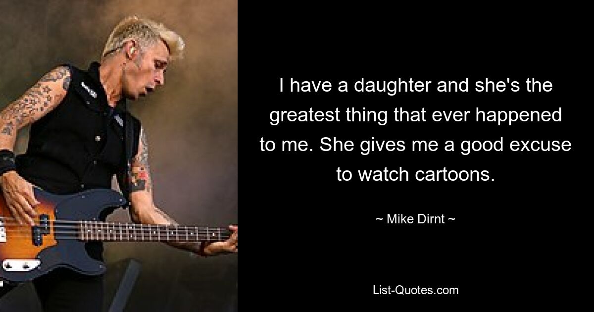 I have a daughter and she's the greatest thing that ever happened to me. She gives me a good excuse to watch cartoons. — © Mike Dirnt