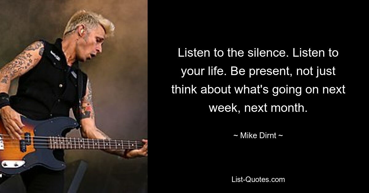 Listen to the silence. Listen to your life. Be present, not just think about what's going on next week, next month. — © Mike Dirnt