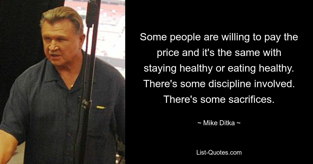 Some people are willing to pay the price and it's the same with staying healthy or eating healthy. There's some discipline involved. There's some sacrifices. — © Mike Ditka