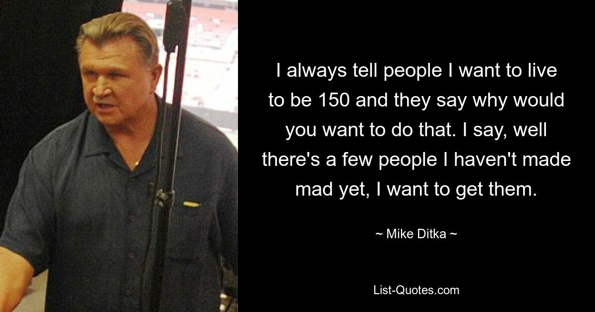 I always tell people I want to live to be 150 and they say why would you want to do that. I say, well there's a few people I haven't made mad yet, I want to get them. — © Mike Ditka