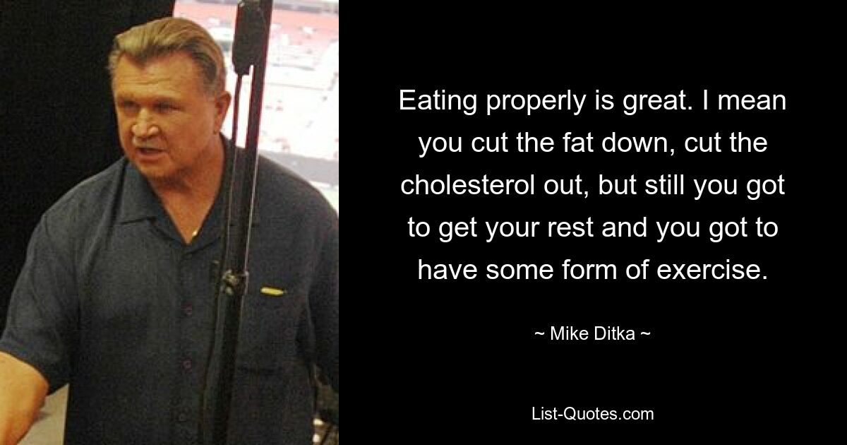 Eating properly is great. I mean you cut the fat down, cut the cholesterol out, but still you got to get your rest and you got to have some form of exercise. — © Mike Ditka