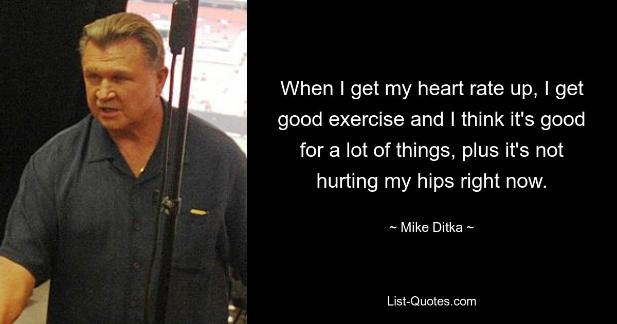 When I get my heart rate up, I get good exercise and I think it's good for a lot of things, plus it's not hurting my hips right now. — © Mike Ditka