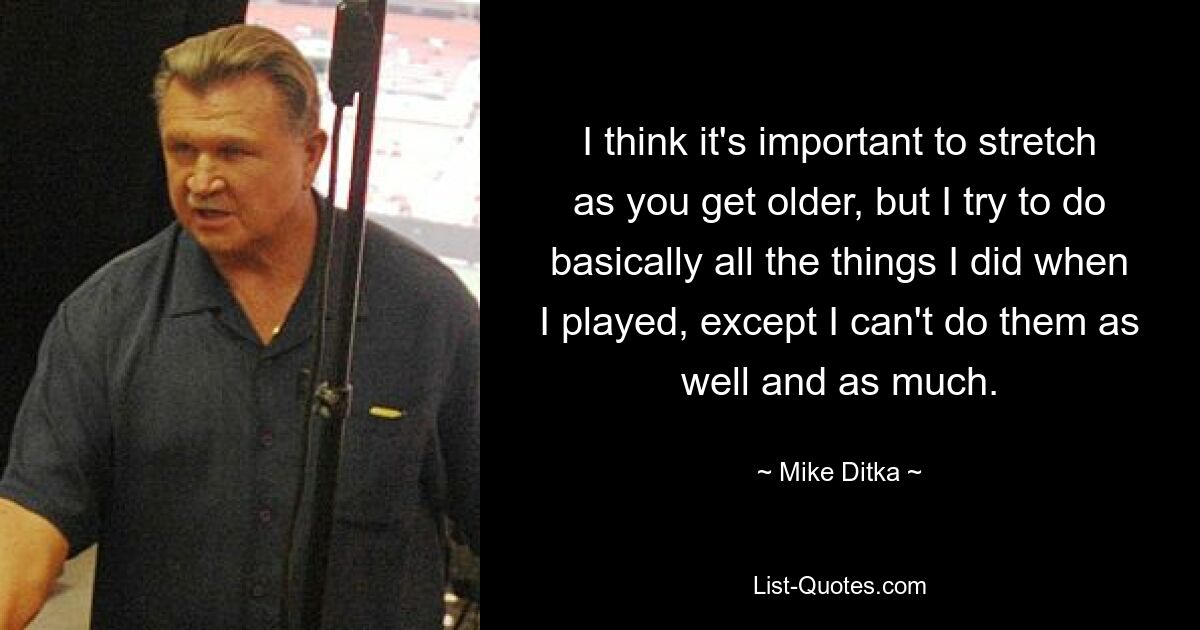 I think it's important to stretch as you get older, but I try to do basically all the things I did when I played, except I can't do them as well and as much. — © Mike Ditka