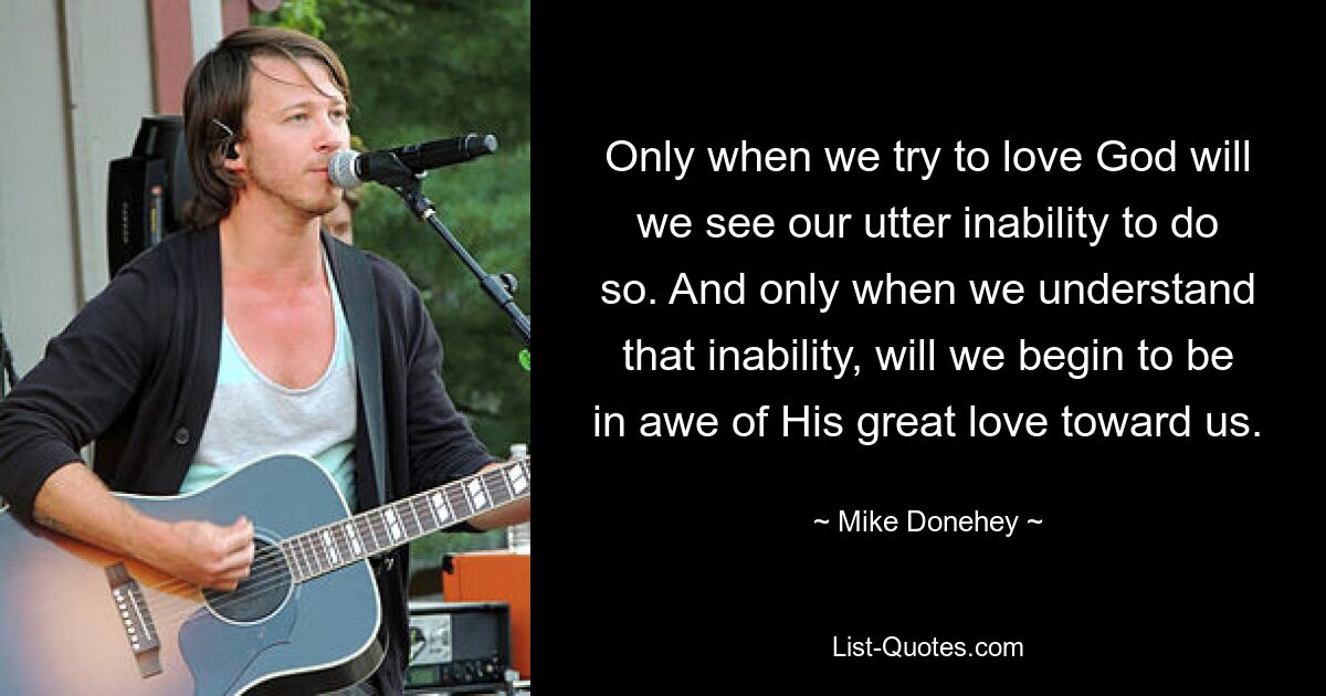 Only when we try to love God will we see our utter inability to do so. And only when we understand that inability, will we begin to be in awe of His great love toward us. — © Mike Donehey