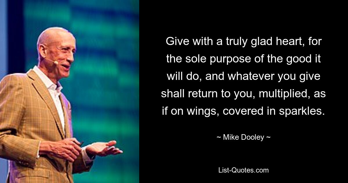 Give with a truly glad heart, for the sole purpose of the good it will do, and whatever you give shall return to you, multiplied, as if on wings, covered in sparkles. — © Mike Dooley