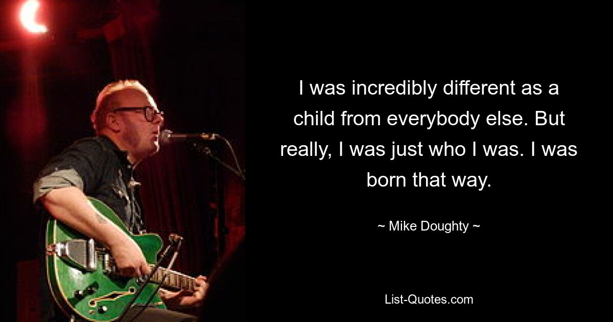 I was incredibly different as a child from everybody else. But really, I was just who I was. I was born that way. — © Mike Doughty