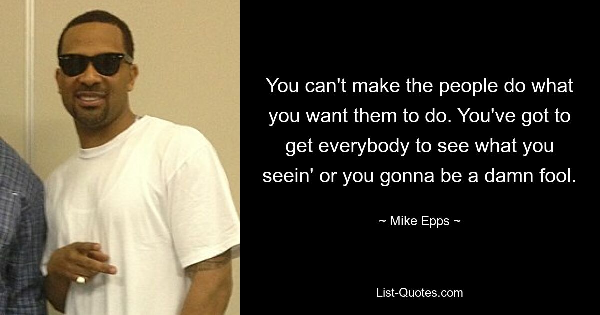 You can't make the people do what you want them to do. You've got to get everybody to see what you seein' or you gonna be a damn fool. — © Mike Epps