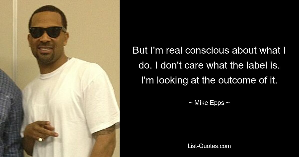 But I'm real conscious about what I do. I don't care what the label is. I'm looking at the outcome of it. — © Mike Epps