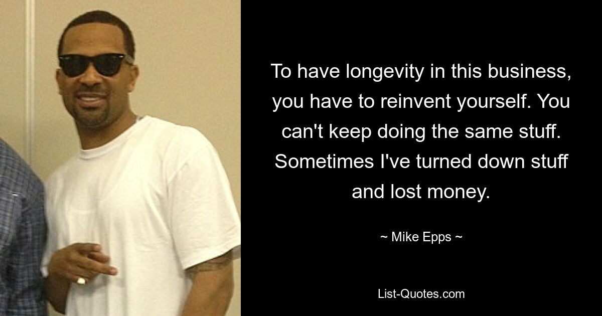 To have longevity in this business, you have to reinvent yourself. You can't keep doing the same stuff. Sometimes I've turned down stuff and lost money. — © Mike Epps