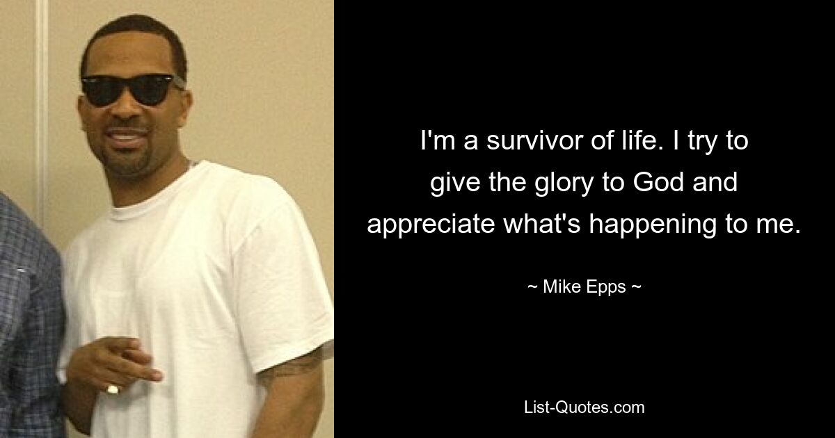 I'm a survivor of life. I try to give the glory to God and appreciate what's happening to me. — © Mike Epps