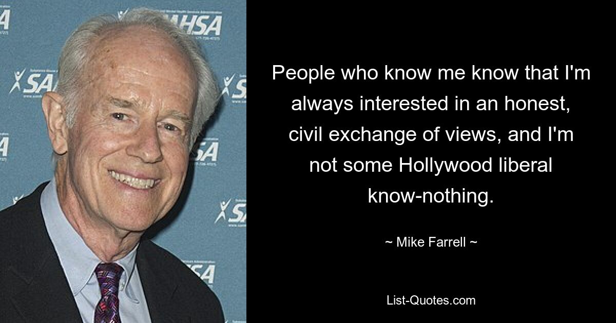 People who know me know that I'm always interested in an honest, civil exchange of views, and I'm not some Hollywood liberal know-nothing. — © Mike Farrell