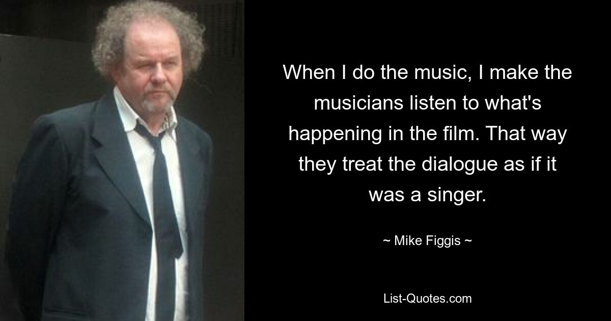 When I do the music, I make the musicians listen to what's happening in the film. That way they treat the dialogue as if it was a singer. — © Mike Figgis