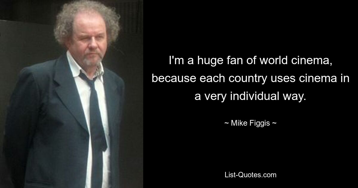 I'm a huge fan of world cinema, because each country uses cinema in a very individual way. — © Mike Figgis